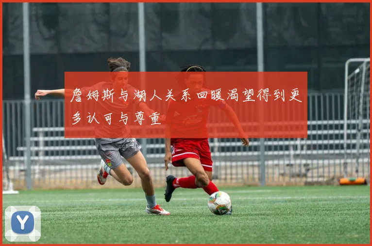 詹姆斯与湖人关系回暖渴望得到更多认可与尊重