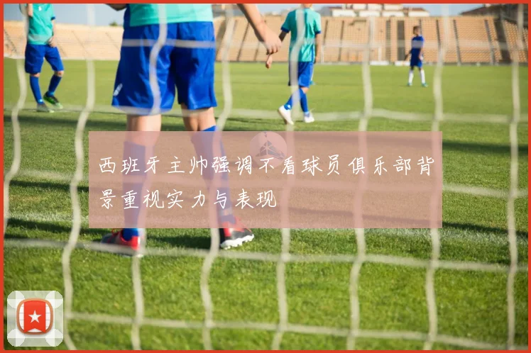 西班牙主帅强调不看球员俱乐部背景重视实力与表现