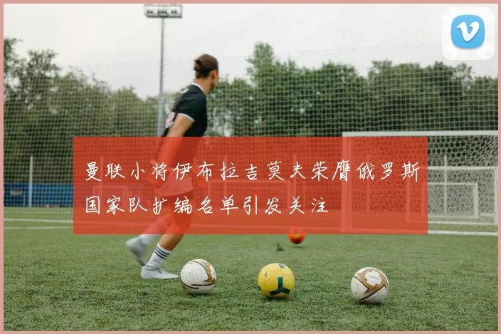 曼联小将伊布拉吉莫夫荣膺俄罗斯国家队扩编名单引发关注