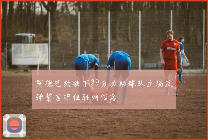 阿德巴约砍下29分力助球队主场反弹誓言守住胜利信念